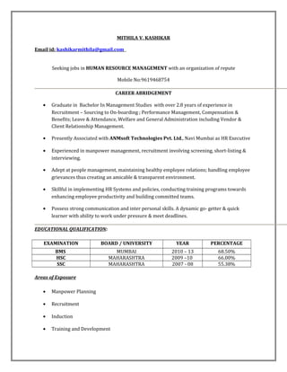 MITHILA V. KASHIKAR
Email id: kashikarmithila@gmail.com
Seeking jobs in HUMAN RESOURCE MANAGEMENT with an organization of repute
Mobile No:9619468754
CAREER ABRIDGEMENT
• Graduate in Bachelor In Management Studies with over 2.8 years of experience in
Recruitment – Sourcing to On-boarding ; Performance Management, Compensation &
Benefits; Leave & Attendance, Welfare and General Administration including Vendor &
Client Relationship Management.
• Presently Associated with ANMsoft Technologies Pvt. Ltd., Navi Mumbai as HR Executive
• Experienced in manpower management, recruitment involving screening, short-listing &
interviewing.
• Adept at people management, maintaining healthy employee relations; handling employee
grievances thus creating an amicable & transparent environment.
• Skillful in implementing HR Systems and policies, conducting training programs towards
enhancing employee productivity and building committed teams.
• Possess strong communication and inter personal skills. A dynamic go- getter & quick
learner with ability to work under pressure & meet deadlines.
EDUCATIONAL QUALIFICATION:
EXAMINATION BOARD / UNIVERSITY YEAR PERCENTAGE
BMS MUMBAI 2010 – 13 68.50%
HSC MAHARASHTRA 2009 –10 66.00%
SSC MAHARASHTRA 2007 - 08 55.38%
Areas of Exposure
• Manpower Planning
• Recruitment
• Induction
• Training and Development
 