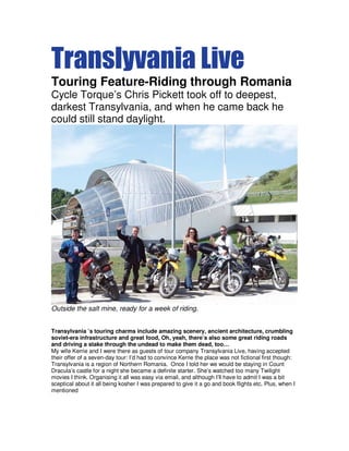 Translyvania Live
Touring Feature-Riding through Romania
Cycle Torque’s Chris Pickett took off to deepest,
darkest Transylvania, and when he came back he
could still stand daylight.
Outside the salt mine, ready for a week of riding.
Transylvania ’s touring charms include amazing scenery, ancient architecture, crumbling
soviet-era infrastructure and great food, Oh, yeah, there’s also some great riding roads
and driving a stake through the undead to make them dead, too…
My wife Kerrie and I were there as guests of tour company Transylvania Live, having accepted
their offer of a seven-day tour: I’d had to convince Kerrie the place was not fictional first though:
Transylvania is a region of Northern Romania. Once I told her we would be staying in Count
Dracula’s castle for a night she became a definite starter. She’s watched too many Twilight
movies I think. Organising it all was easy via email, and although I’ll have to admit I was a bit
sceptical about it all being kosher I was prepared to give it a go and book flights etc. Plus, when I
mentioned
 