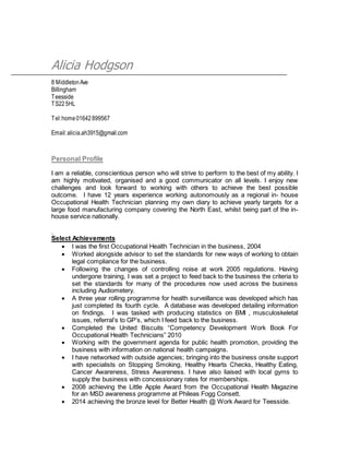 Alicia Hodgson
8 MiddletonAve
Billingham
Teesside
TS225HL
Tel:home01642899567
Email:alicia.ah3915@gmail.com
Personal Profile
I am a reliable, conscientious person who will strive to perform to the best of my ability. I
am highly motivated, organised and a good communicator on all levels. I enjoy new
challenges and look forward to working with others to achieve the best possible
outcome. I have 12 years experience working autonomously as a regional in- house
Occupational Health Technician planning my own diary to achieve yearly targets for a
large food manufacturing company covering the North East, whilst being part of the in-
house service nationally.
.
Select Achievements
 I was the first Occupational Health Technician in the business, 2004
 Worked alongside advisor to set the standards for new ways of working to obtain
legal compliance for the business.
 Following the changes of controlling noise at work 2005 regulations. Having
undergone training, I was set a project to feed back to the business the criteria to
set the standards for many of the procedures now used across the business
including Audiometery.
 A three year rolling programme for health surveillance was developed which has
just completed its fourth cycle. A database was developed detailing information
on findings. I was tasked with producing statistics on BMI , musculoskeletal
issues, referral’s to GP’s, which I feed back to the business.
 Completed the United Biscuits “Competency Development Work Book For
Occupational Health Technicians” 2010
 Working with the government agenda for public health promotion, providing the
business with information on national health campaigns.
 I have networked with outside agencies; bringing into the business onsite support
with specialists on Stopping Smoking, Healthy Hearts Checks, Healthy Eating,
Cancer Awareness, Stress Awareness. I have also liaised with local gyms to
supply the business with concessionary rates for memberships.
 2008 achieving the Little Apple Award from the Occupational Health Magazine
for an MSD awareness programme at Phileas Fogg Consett.
 2014 achieving the bronze level for Better Health @ Work Award for Teesside.
 