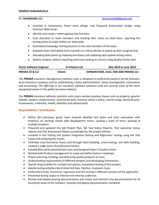 RAMESH CHIRUMAVILLA
Ph: 9543401945 (M) chirumavilla9@gmail.com
• Involved in Automation frame work design, had Prepared Automation Scripts using
Selenium Web driver.
• Identify and create / select appropriate test data.
• Task allocation to team members and tracking their status on daily basis, reporting the
testing status to stake holders on daily basis.
• Facilitated Knowledge sharing sessions to the new members of the team.
• Stepped down and helped team members in critical phases to speed up their assigned task.
• Attending Daily Stand up meeting and Status Call-Updating tack related testing status.
• Defects analysis, defects reporting and issue tracking to closure using Quality Center tool.
Senior Software Engineer 3i-Infotech Ltd May 2010 to June 2014
PREMIA 10 & 11J Clients CORNERSTONE, OUIC, FBN AND PREMIA 11J
The PREMIA insurance management solutions suite is designed to proficiently perform all the functions
of an insurance company such as underwriting / policy administration, claims management, reinsurance
and accounting. The offerings in our insurance software solutions suite are used by some of the most
recognized names in the global insurance industry.
The PREMIA insurance software solutions suite covers various business classes such as property, general
liability, workers compensation, commercial auto, business owner’s policy, marine cargo, personal auto,
homeowners, umbrellas, health, liabilities and related areas.
Responsibilities / Contribution
• Define QA processes, guide team towards detailed test plans and clear executions with
emphasis on working closely with development teams. Leading a team of seven working at
multiple locations
• Prepared and updated the QA Project Plan, QA Test Status Reports, Test execution status
reports and Test Assessment Report accordingly for the project release.
• Involved in GUI testing and System Integration testing and Regression Testing using the Test
Suites and analyzing the results
• Inherited cross-functional teams and through team-building, cross-training, and skills building,
created a single team of professional testers
• Created Manual/Automated test cases and Designed steps in Quality Center.
• Worked with Product management to scope and define feature roadmaps.
• Project planning, tracking, and delivering quality products on time.
• Understanding requirements of different projects and developing frameworks
• Overall responsibility for multiple test phases, Installation testing of the product
• Handle testing activities like Critical Hot fixes, Patches, Customer Cases
• Performed smoke, functional, regression and GUI testing in different versions of the application
• Presented testing status to internal and external audiences
• Review and update existing documentation and create and maintain new documentation for all
functional areas of the software. Develop and deploy documentation standards
 