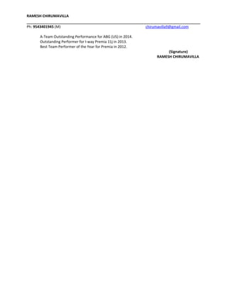 RAMESH CHIRUMAVILLA
Ph: 9543401945 (M) chirumavilla9@gmail.com
A-Team Outstanding Performance for ABG (US) in 2014.
Outstanding Performer for I-way Premia 11j in 2013.
Best Team Performer of the Year for Premia in 2012.
(Signature)
RAMESH CHIRUMAVILLA
 