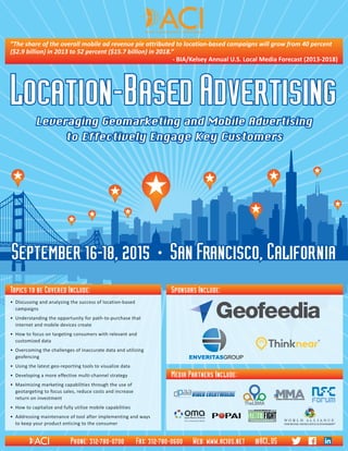 Location-BasedAdvertising•September16-18,2015•SanFrancisco,California
Media Partners Include:
Sponsors Include:
•	 Discussing and analyzing the success of location-based 	
campaigns
•	 Understanding the opportunity for path-to-purchase that 	
internet and mobile devices create
•	 How to focus on targeting consumers with relevant and 	
customized data
•	 Overcoming the challenges of inaccurate data and utilizing 	
geofencing
•	 Using the latest geo-reporting tools to visualize data
•	 Developing a more effective multi-channel strategy
•	 Maximizing marketing capabilities through the use of 	
geotargeting to focus sales, reduce costs and increase 	
return on investment
•	 How to capitalize and fully utilize mobile capabilities
•	 Addressing maintenance of tool after implementing and ways 	
to keep your product enticing to the consumer
Topics to be Covered Include:
Location-Based Advertising
Leveraging Geomarketing and Mobile Advertising
to Effectively Engage Key Customers
September 16-18, 2015 • San Francisco, California
”The share of the overall mobile ad revenue pie attributed to location-based campaigns will grow from 40 percent
($2.9 billion) in 2013 to 52 percent ($15.7 billion) in 2018.”
- BIA/Kelsey Annual U.S. Local Media Forecast (2013-2018)
Phone: 312-780-0700 Fax: 312-780-0600 Web: www.acius.net @ACI_US
 