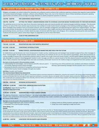 Location-BasedAdvertising•September16-18,2015•SanFrancisco,California
7:30 AM – 8:15 AM	 REGISTRATION AND CONTINENTAL BREAKFAST
8:15 AM – 8:30 AM	 Conference introductions
8:30 AM – 9:30 AM	 MOBILE DEVICES, LOCATION-BASED MARKETING AND TOOLS FOR THE FUTURE
As mobile device use has become ever more omnipresent in modern society, marketing tools and strategies have worked to adapt to focus their messages to
these “moving targets” through location-based solutions. Among these new methods are the use of in-store beacon technologies, which allow businesses to
convey messages to passers-by or to potential customers within a specific area inside a brick-and-mortar location, and GPS-based targeted advertising, cued to
take advantage of a customer’s shared geographic location to tailor messages and offers to a person based on the their physical location as provided by their mobile
device. Many companies have leveraged these new tools successfully, and broader lessons for the market at large can be gleaned from their positive results.
Key topics to be discussed in this presentation include:
•	 Understanding the technologies, such as beacons and GPS, that are used in	 •	 Examining some of the potential costs, hardware and software involved in
	 successfully targeting location-based messages		 devising a geomarketing campaign and the possible return on investment
•	 Reviewing the positive outcomes of companies and businesses that have
	 implemented location-based campaigns through case studies
Asif Khan, Founder and President													
The Location Based Marketing Association												
Khan is the president and founder of The LBMA, an international industry association dedicated to collaboration, education and research in the location-based marketing industry.
A veteran of the field, Khan has more than 15 years experience working as a consultant, educator and speaker within the greater industry community. Prior to launching The LBMA,
Khan worked with such companies as Molson-Coors, Best Buy, American Airlines and ScotiaBank. An avid technology evangelist, Khan holds degrees in economics and management
sciences from the University of Waterloo.
9:30 AM – 10:00 AM	 Morning refreshments
10:00 AM –11:00 AM	 CASE STUDY: AMERICAN EAGLE OUTFITTERS
Joe Megibow, Digital Marketing Officer													
American Eagle Outfitters
11:00 AM –12:00 PM	 GEOMARKETING EFFICACY ACROSS SCREENS	
The majority of Americans – more than 56 percent – are using multiple digital screens each and every day. The question to ask is do different screens offer different
results in their performance and accuracy? This presentation will discuss how modern marketers are building for the cross-screen, multi-platform world and
the results of their efforts.
Key topics to be discussed in this presentation include:
•	 Optimizing geotargeting by type of device (desktop, mobile, tablet)	 •	 Scaling creative to infinite locations and types of devices
•	 Increasing CTR on ads by proper localizing	 •	 Using cross-screen targeting to target local users
Victor Wong, CEO	 	 	 	 	 	 	 	 	 	 	 	 	 	
PaperG															
Wong is the CEO of PaperG, a 60-person advertising technology startup that Forbes describes as “literally changing the way the business of marketing is done.” As CEO at PaperG,
he has worked with such clients as Yelp, Hearst and Time Warner Cable to devise solutions that help scale creative initiatives across devices, formats and volumes. Wong previ-
ously served as the co-chairman of the IAB Local Committee, where the first industry guide to local targeting was released. He has also served as a lecturer and speaker at events
hosted by NYU, CUNY Graduate School of Journalism, NAA and BIA Kelsey. He has also written articles for Techcrunch, PaidContent and Forbes. Wong is a graduate of Yale Univer-
sity, where he studied economics, and he was a Yale Entrepreneurial Institute Fellow.
12:00 PM – 1:00 PM	 LunchEON FOR DELEGATES AND SPEAKERS
Conference Day One • September 17, 2015:
Delegates and speakers are invited to attend this interactive, pre-conference event to enhance their conference experience and grow their expertise in geomarketing
and location-based technologies, hardware, software and profitability. Please note, due to the interactive nature of these workshops and panels, speaking
opportunities are limited, and we strongly encourage attendees to submit prospective questions in advance.
2:30 PM - 3:00 PM	 Pre-Conference Registration
3:00 PM - 5:00 PM	 HITTING THE TARGET: UNDERSTANDING HOW TO LEVERAGE LOCATION-BASED TECHNOLOGIES TO FIND NEW REVENUES
This workshop serves as a two-hour open forum discussion covering the value and rewards possible with implementing geomarketing campaigns. This discussion
will focus on some of the most common ways businesses have worked to include location-based campaigns in their existing marketing strategies, and how
those campaigns have worked in terms of increased revenues, easy of campaign management and expected long-term gains from implementation. This open
discussion provides all attendees an informal atmosphere to ask questions, share insights and discuss best practices revolving around the rapidly evolving
geomarketing industry, and discuss in further detail any topics of interests with their peers and colleagues. ACI is seeking interested parties who would like to
moderate this discussion; please contact Ryan Yaeger at ryaeger@acius.net for more information.
5:00 PM	 CLOSE OF PRE-CONFERENCE DAY
Pre-Conference Interactive Workshops and Panels • September 16, 2015:
Phone: 312-780-0700 Fax: 312-780-0600 Web: www.acius.net @ACI_US
 