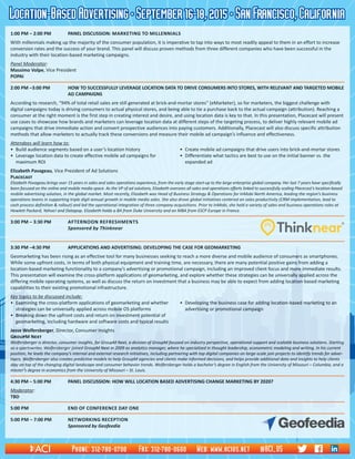 Location-BasedAdvertising•September16-18,2015•SanFrancisco,California
1:00 PM – 2:00 PM	 PANEL DISCUSSION: Marketing to Millennials
With millennials making up the majority of the consumer population, it is imperative to tap into ways to most readily appeal to them in an effort to increase
conversion rates and the success of your brand. This panel will discuss proven methods from three different companies who have been successful in the
industry with their location-based marketing campaigns.
Panel Moderator:														
Massimo Volpe, Vice President														
POPAI
2:00 PM –3:00 PM	 HOW TO SUCCESSFULLY LEVERAGE LOCATION DATA TO DRIVE CONSUMERS INTO STORES, WITH RELEVANT AND TARGETED MOBILE
AD CAMPAIGNS
According to research, “94% of total retail sales are still generated at brick-and-mortar stores” (eMarketer), so for marketers, the biggest challenge with
digital campaigns today is driving consumers to actual physical stores, and being able to tie a purchase back to the actual campaign (attribution). Reaching a
consumer at the right moment is the first step in creating interest and desire, and using location data is key to that. In this presentation, Placecast will present
use cases to showcase how brands and marketers can leverage location data at different steps of the targeting process, to deliver highly relevant mobile ad
campaigns that drive immediate action and convert prospective audiences into paying customers. Additionally, Placecast will also discuss specific attribution
methods that allow marketers to actually track these conversions and measure their mobile ad campaign’s influence and effectiveness.
Attendees will learn how to:
•	 Build audience segments based on a user’s location history	 •	 Create mobile ad campaigns that drive users into brick-and-mortar stores
•	 Leverage location data to create effective mobile ad campaigns for 	 •	 Differentiate what tactics are best to use on the initial banner vs. the
	 maximum ROI		 expanded ad
Elizabeth Pavageau, Vice President of Ad Solutions											
Placecast															
Elizabeth Pavageau brings over 15 years in sales and sales operations experience, from the early stage start-up to the large enterprise global company. Her last 7 years have specifically
been focused on the online and mobile media space. As the VP of ad solutions, Elizabeth oversees all sales and operations efforts linked to successfully scaling Placecast’s location-based
mobile advertising solution, in the global market. Most recently, Elizabeth was Head of Business Strategy & Operations for InMobi North America, leading the region’s business
operations teams in supporting triple digit annual growth in mobile media sales. She also drove global initiatives centered on sales productivity (CRM implementation, lead to
cash process definition & rollout) and led the operational integration of three company acquisitions. Prior to InMobi, she held a variety of sales and business operations roles at
Hewlett Packard, Yahoo! and Datapop. Elizabeth holds a BA from Duke University and an MBA from ESCP Europe in France.
3:00 PM – 3:30 PM	 Afternoon refreshments						
Sponsored by Thinknear
3:30 PM –4:30 PM	 APPLICATIONS AND ADVERTISING: DEVELOPING THE CASE FOR GEOMARKETING
Geomarketing has been rising as an effective tool for many businesses seeking to reach a more diverse and mobile audience of consumers as smartphones.
While some upfront costs, in terms of both physical equipment and training time, are necessary, there are many potential positive gains from adding a
location-based marketing functionality to a company’s advertising or promotional campaign, including an improved client focus and more immediate results.
This presentation will examine the cross-platform applications of geomarketing, and explore whether these strategies can be universally applied across the
differing mobile operating systems, as well as discuss the return on investment that a business may be able to expect from adding location-based marketing
capabilities to their existing promotional infrastructure.
Key topics to be discussed include:
•	 Examining the cross-platform applications of geomarketing and whether 	 •	 Developing the business case for adding location-based marketing to an
	 strategies can be universally applied across mobile OS platforms		 advertising or promotional campaign
•	 Breaking down the upfront costs and return on investment potential of
	 geomarketing, including hardware and software costs and typical results
Jesse Wolfersberger, Director, Consumer Insights	 	 	 	 	 	 	 	 	 	 	
GroupM Next															
Wolfersberger is director, consumer insights, for GroupM Next, a division of GroupM focused on industry perspective, operational support and scalable business solutions. Starting
as a sportswriter, Wolfersberger joined GroupM Next in 2009 as analytics manager, where he specialized in thought leadership, econometric modeling and writing. In his current
position, he leads the company’s internal and external research initiatives, including partnering with top digital companies on large-scale join projects to identify trends for adver-
tisers. Wolfersberger also creates predictive models to help GroupM agencies and clients make informed decisions, and helps provide additional data and insights to help clients
stay on top of the changing digital landscape and consumer behavior trends. Wolfersberger holds a bachelor’s degree in English from the University of Missouri – Columbia, and a
master’s degree in economics from the University of Missouri – St. Louis.
4:30 PM – 5:00 PM	 PANEL DISCUSSION: HOW WILL LOCATION BASED ADVERTISING CHANGE MARKETING BY 2020?
Moderator:															
TBD
5:00 PM	 End of Conference Day One
5:00 PM – 7:00 PM	 Networking Reception							
Sponsored by Geofeedia
Phone: 312-780-0700 Fax: 312-780-0600 Web: www.acius.net @ACI_US
 