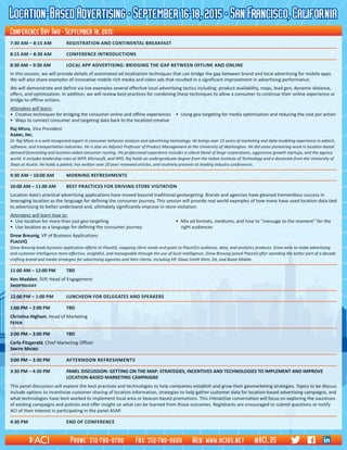 Location-BasedAdvertising•September16-18,2015•SanFrancisco,California
7:30 AM – 8:15 AM	 REGISTRATION AND CONTINENTAL BREAKFAST
8:15 AM – 8:30 AM	 Conference introductions
8:30 AM – 9:30 AM	 Local App Advertising: Bridging the Gap Between Offline and Online
In this session, we will provide details of automated ad localization techniques that can bridge the gap between brand and local advertising for mobile apps.
We will also share examples of innovative mobile rich media and video ads that resulted in a significant improvement in advertising performance.
We will demonstrate and define via live examples several effective local advertising tactics including: product availability, maps, lead gen, dynamic distance,
offers, and optimization. In addition, we will review best practices for combining these techniques to allow a consumer to continue their online experience or
bridge to offline actions.
Attendees will learn:
•	 Creative techniques for bridging the consumer online and offline experiences	 •	 Using geo-targeting for media optimization and reducing the cost per action
•	 Ways to connect consumer and targeting data back to the localized creative
Raj Misra, Vice President														
Aarki, Inc.															
Dr. Raj Misra is a well-recognized expert in consumer behavior analysis and advertising technology. He brings over 15 years of marketing and data modeling experience in adtech,
software, and transportation industries. He is also an Adjunct Professor of Product Management at the University of Washington. He did some pioneering work in location-based
demand forecasting and location-aided consumer routing. His professional experience includes a robust blend of large corporations, aggressive growth startups, and the agency
world. It includes leadership roles at WPP, Microsoft, and NPD. Raj holds an undergraduate degree from the Indian Institute of Technology and a doctorate from the University of
Texas at Austin. He holds a patent, has written over 20 peer reviewed articles, and routinely presents at leading industry conferences.
9:30 AM – 10:00 AM	 Morning refreshments
10:00 AM – 11:00 AM	 Best Practices for Driving Store Visitation
Location data’s practical advertising applications have moved beyond traditional geotargeting. Brands and agencies have gleaned tremendous success in
leveraging location as the language for defining the consumer journey. This session will provide real world examples of how many have used location data tied
to advertising to better understand and, ultimately significantly improve in-store visitation.
Attendees will learn how to:
•	 Use location for more than just geo-targeting.	 •	 Mix ad formats, mediums, and how to “message to the moment” for the
•	 Use location as a language for defining the consumer journey.	 	 right audiences
Drew Breunig, VP of Business Applications													
PlaceIQ															
Drew Breunig leads business application efforts at PlaceIQ, mapping client needs and goals to PlaceIQ’s audience, data, and analytics products. Drew aims to make advertising
and customer intelligence more effective, insightful, and manageable through the use of local intelligence. Drew Breunig joined PlaceIQ after spending the better part of a decade
crafting brand and media strategies for advertising agencies and their clients, including HP, Glaxo Smith Klein, EA, and Boost Mobile.
11:00 AM – 12:00 PM	 TBD
Ken Madden, SVP, Head of Engagement													
Shoptology
12:00 PM – 1:00 PM	 LunchEON FOR DELEGATES AND SPEAKERS
1:00 PM – 2:00 PM	 TBD
Christina Higham, Head of Marketing	 	 	 	 	 	 	 	 	 	 	 	 	
Fetch
2:00 PM – 3:00 PM	 TBD
Carla Fitzgerald, Chief Marketing Officer	 	 	 	 	 	 	 	 	 	 	 	
Smith Micro
3:00 PM – 3:30 PM	 Afternoon refreshments
3:30 PM – 4:30 PM	PANEL DISCUSSION: GETTING ON THE MAP: STRATEGIES, INCENTIVES AND TECHNOLOGIES TO IMPLEMENT AND IMPROVE
LOCATION-BASED MARKETING CAMPAIGNS
This panel discussion will explore the best practices and technologies to help companies establish and grow their geomarketing strategies. Topics to be discuss
include options to incentivize customer sharing of location information, strategies to help gather customer data for location-based advertising campaigns, and
what technologies have best worked to implement local area or beacon-based promotions. This interactive conversation will focus on exploring the successes
of existing campaigns and policies and offer insight on what can be learned from those outcomes. Registrants are encouraged to submit questions or notify
ACI of their interest in participating in the panel ASAP.
4:30 PM	 End of Conference
Conference Day Two • September 18, 2015:
Phone: 312-780-0700 Fax: 312-780-0600 Web: www.acius.net @ACI_US
 