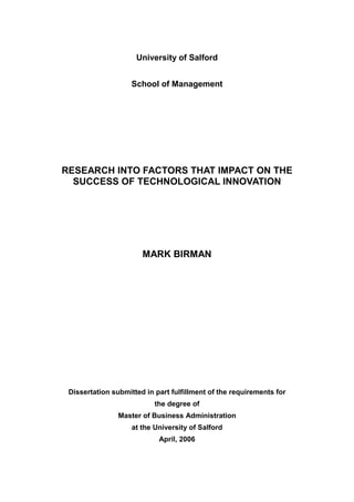 University of Salford
School of Management
RESEARCH INTO FACTORS THAT IMPACT ON THE
SUCCESS OF TECHNOLOGICAL INNOVATION
MARK BIRMAN
Dissertation submitted in part fulfillment of the requirements for
the degree of
Master of Business Administration
at the University of Salford
April, 2006
 