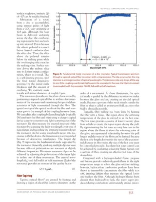 ALL-OPTICAL COMPUTING USING THE ZENO EFFECT
JOHNS HOPKINS APL TECHNICAL DIGEST, VOLUME 30, NUMBER 4 (2012)
355­­­­
surface roughness, intrinsic Q’s
of ~108 can be readily obtained.
Fabrication of a toroid
from a disc is accomplished
using intense pulses of light
from a CO2 laser operating at
10.5  m. Although the laser
beam is delivered uniformly
across the disc, the overhang-
ing region melts first and curls
up into a toroid. This is because
the silicon pedestal is a much
better thermal conductor than
the silica disc. Thus, the silica
above the pedestal remains
below the melting point while
the overhanging silica reaches
the melting point. Surface ten-
sion drives the molten silica
into its lowest energy configu-
ration, which is a toroid. This
is a self-limiting process, with
the final toroid dimensions
governed by the initial oxide
thickness and the amount of
overhang. We routinely make
toroids with minor diameters of roughly 1 m.
The resonators (toroids and discs) are characterized by
positioning a tapered optical fiber to within a few nano-
meters of the resonator and examining the spectral char-
acteristics of light transmitted through the fiber. The
spatial overlap of the optical modes of the fiber and reso-
nator govern the strength of the coupling between them.
We can adjust this coupling by launching light (typically
780 nm) into the fiber and then using a charge-coupled
device camera to monitor any light scattering out of the
resonator. We then measure the spectral structure of the
resonator by scanning the laser wavelength over tens of
nanometers and recording the intensity transmitted past
the resonator. As the source wavelength moves into res-
onance with the device, the transmission is extinguished
because of destructive interference. The largest dip
(Fig. 9) represents the fundamental mode supported by
the resonator. Generally speaking, multiple dips are seen
because different polarizations are resonant at slightly
different frequencies. Maximum resonance dips can be
achieved by adjusting the polarization of the input light
to isolate one of these resonances. The central wave-
length (0) and full width at half maximum () of the
resonance provides an estimate of the quality factor:
	 Q  0/ .	 (4)
Fiber Tapering
Tapered optical fibers8 are created by heating and
drawing a region of silica fiber down to diameters on the
order of a micrometer. At these dimensions, the opti-
cal mode is guided by the difference in refractive index
between the glass and air, creating an air-clad optical
mode. Because a portion of this mode travels outside the
fiber in what is called an evanescent field, access to this
field is physically possible.
Typically, fiber pulling has been done by heating
the fiber with a flame. The region above the softening
temperature of the glass is referred to as the hot zone.
The hot zone provides a source of lower-viscosity glass
from which to create the taper region during the pull.
By approximating the hot zone as a step function in the
region where the flame is above the softening point of
the glass, an exponential relationship between the pull
length and the waist of the fiber can be derived. Because
the hot zone length determines the rate of the exponen-
tial decrease in fiber waist, the size of the hot zone must
be controlled precisely. Excellent hot zone control can
be achieved by oscillating a microtip flame burner over
a section of fiber, creating an effective hot zone of the
desired size.
Compared with a hydrogen-fueled flame, propane
and butane provide a relatively gentle flame in the right
temperature range to soften the glass without melting;
however, hydrocarbon combustion products have been
shown to irreversibly contaminate the fiber while it is
soft, creating defects that increase the optical losses
and weaken the fiber. Although hydrogen flames burn
cleaner than hydrocarbon fuels, the water vapor pro-
duced during combustion unfortunately creates micro-
Wavelength (nm)
1532.5 1532.6 1532.7 1532.8 1532.9 1533.0 1533.1
FWHM = 0.0833 nm
=> Q = 1.86 × 104
1.0
0.9
0.8
0.7
0.6
0.5
0.4
0.3
0.2
Normalizedtransmission
Figure 9.  Fundamental mode resonance of a disc resonator. Typical transmission spectrum
through a tapered optical fiber in contact with a ring resonator. The dip occurs when the ring
diameter is an integer number of optical wavelengths. The resonance dip only drops all the way
to zero if the coupling exactly matches losses in the resonator. In this case, the fiber is in contact
(overcoupled) with the resonator. FWHM, full width at half maximum.
 