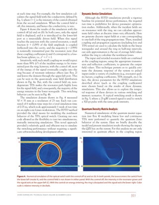 ALL-OPTICAL COMPUTING USING THE ZENO EFFECT
JOHNS HOPKINS APL TECHNICAL DIGEST, VOLUME 30, NUMBER 4 (2012)
351­­­­
Dynamic Device Simulations
Although the FDTD simulations provide a rigorous
baseline for potential device performance, the required
run time is prohibitive for device parameter optimiza-
tion studies. Additionally, when the incident fields are
on resonance with the ring, we can calculate approxi-
mate field values at discrete times very efficiently. Here
we generate discrete input fields at a rate corresponding
to one-half of the ring propagation time. Then, standard
coupling and propagation equations (including loss and
TPA terms) are used to calculate the fields in the linear
waveguides and around the ring in half-step intervals;
our only approximation is the use of average field values
within the ring to calculate the nonlinear losses.
The input and retarded resonator fields are combined
at the coupling regions, using the appropriate transmis-
sion and reflection coefficients, to generate the output
field values. This technique permits us to quickly esti-
mate the dynamic response of the system to pulsed
inputs under a variety of conditions (e.g., resonator qual-
ity factors, coupling coefficients, TPA strength, etc.). In
fact, the device parameters for the FDTD simulations
described above (such as the coupling coefficients)
were chosen based on the results of these dynamic
simulations. This also allows us to explore the tempo-
ral response of these devices in various switching and
memory scenarios. A typical switching result is shown
in Fig. 5, where a 25-W control signal is used to switch
a 500-ps pulse with the same peak intensity.
Quantum Density Matrix Analysis
Numerical simulations of the quantum master equa-
tion (see Box  4) modeling linear loss and continuous
TPA were performed to quantify the quantum Zeno
behavior of the system. Here we briefly describe the
model and present simulation results showing the impact
the QZE has on the system. For this analysis we are only
interested in quantum effects in the coupling region
at each time step. For example, the first simulation cal-
culates the signal field with the conductivity defined by
Eq. 3, where I = Ic is the intensity of the control obtained
from the second simulation. When the control field is
off, this intensity, and hence the conductivity, is zero.
Figure 4 shows the results of the simulation with the
control off (a) and on (b). In both cases, only the signal
field is displayed, and it is introduced in the lower-left
port as a sinusoidally driven field. When this signal
reaches the junction with the central resonator, a small
fraction (r  = 0.095) of the field amplitude is coupled
(reflected) into the cavity, and the majority (t = 0.995)
is nominally transmitted past the resonator; note that
these coupling coefficients (t and r) correspond to a loss-
less beam splitter, i.e., t2 + r2 = 1.
Intuitively, with such small coupling we would expect
more than 99% (t2) of the incident energy to be trans-
mitted past the ring; however, with the control off, most
of the energy of the signal eventually couples into the
ring because of resonant inference effects (see Box 2)
and leaves the domain through the upper-left port. This
can be seen in the quasi-steady state field distribution
shown in Fig. 4a. But, with the control field on, non­
degenerate TPA makes the resonator path highly lossy
for the signal field, and consequently, the majority of the
energy remains in the lower waveguide. This switching
behavior can be seen in Fig. 4b.
The simulation domain shown in Fig.  4 measured
50  35 mm at a resolution of 25 nm. Each run con-
sisted of 6 million time steps for a total simulation time
of 0.25 ns, which took approximately 1 week of run time
on an eight-core Linux workstation. The FDTD method
provided the ideal means for modeling the nonlinear
behavior of the TPA optical switch. Creating our own
code allowed us the flexibility to run two simultaneous,
mutually interacting simulations. This novel approach
provided a relatively quick and efficient way to simulate
the switching performance without requiring a signifi-
cant software/modeling development effort.
(a) (b)
C
A B A B
C
Figure 4.  Numerical simulation of the optical switch with the control off (a) and on (b). In both panels, the source enters the switch from
the lower left (mode A), and the control field is not shown in either panel. With the control off, the intensity in the resonator grows and
the signal exits at the upper left (C). With the control-on energy entering, the ring is dissipated and the signal exits the lower right. Color
scale is relative intensity in decibels.
 
