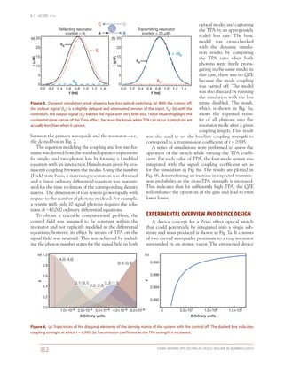 B. C. JACOBS ET AL.
JOHNS HOPKINS APL TECHNICAL DIGEST, VOLUME 30, NUMBER 4 (2012)
352
optical modes and capturing
the TPA by an appropriately
scaled loss rate. The basic
model was cross-checked
with the dynamic simula-
tion results by comparing
the TPA rates when both
photons were freely propa-
gating in the same mode; in
this case, there was no QZE
because the mode coupling
was turned off. The model
was also checked by running
the simulation with the loss
terms disabled. The result,
which is shown in Fig.  6a,
shows the expected trans-
fer of all photons into the
resonator mode after a given
coupling length. This result
was also used to set the baseline coupling strength to
correspond to a transmission coefficient of t = 0.995.
A series of simulations were performed to assess the
operation of the switch while varying the TPA coeffi-
cient. For each value of TPA, the four-mode system was
integrated with the signal coupling coefficient set as
for the simulation in Fig. 6a. The results are plotted in
Fig. 6b, demonstrating an increase in expected transmis-
sion probability as the cross-TPA strength is increased.
This indicates that for sufficiently high TPA, the QZE
will enhance the operation of the gate and lead to even
lower losses.
EXPERIMENTAL OVERVIEW AND DEVICE DESIGN
A device concept for a Zeno effect optical switch
that could potentially be integrated into a single sub-
strate and mass produced is shown in Fig. 7a. It consists
of two curved waveguides proximate to a ring resonator
surrounded by an atomic vapor. The envisioned device
between the primary waveguide and the resonator—i.e.,
the dotted box in Fig. 2.
The equation modeling the coupling and loss mecha-
nisms was derived from the standard operator expressions
for single- and two-photon loss by forming a Lindblad
equation with an interaction Hamiltonian given by eva-
nescent coupling between the modes. Using the number
(Fock) state basis, a matrix representation was obtained
and a linear ordinary differential equation was instanti-
ated for the time evolution of the corresponding density
matrix. The dimension of this system grows rapidly with
respect to the number of photons modeled. For example,
a system with only 10 signal photons requires the solu-
tions of ~40,000 ordinary differential equations.
To obtain a tractable computational problem, the
control field was assumed to be constant within the
resonator and not explicitly modeled in the differential
equations; however, its effect by means of TPA on the
signal field was retained. This was achieved by includ-
ing the photon number states for the signal field in both
Figure 6.  (a) Trajectories of the diagonal elements of the density matrix of the system with the control off. The dashed line indicates
coupling strength at which t = 0.995. (b) Transmission coefficient as the TPA strength is increased.
25
20
15
10
5
0
I(␮W)
t (ns)
0.0 0.2 0.4 0.6 0.8 1.0 1.2 1.4
Transmitting resonator
(control = 25 ␮W)
(b)
SA
SB
SC
25
20
15
10
5
0
I(␮W)
t (ns)
0.0 0.2 0.4 0.6 0.8 1.0 1.2 1.4
Reflecting resonator
(control = 0)
SB
SA
SC
(a)
A B
C D
Figure 5.  Dynamic simulation result showing low-loss optical switching. (a) With the control off,
the output signal (SC) is a slightly delayed and attenuated version of the input, SA; (b) with the
control on, the output signal (SB) follows the input with very little loss. These results highlight the
counterintuitive nature of the Zeno effect, because the losses when TPA can occur (control on) are
actually less than when it cannot.
 