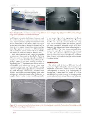 B. C. JACOBS ET AL.
JOHNS HOPKINS APL TECHNICAL DIGEST, VOLUME 30, NUMBER 4 (2012)
354
by an atomic vapor of an appropriate two-photon
absorber such as rubidium alkali metal vapor. A vacuum
chamber with a glass cell containing the device is being
used. The alkali metal vapor is introduced to the glass
cell using commercial, resistively heated alkali metal
dispensers after a pumping down to a base pressure of
roughly 10–8 Torr. The vapor pressure surrounding the
resonator is controlled by manipulating the tempera-
ture of the glass cell as well as by perturbing the equilib-
rium vapor pressure via light-induced atomic desorption
(LIAD) effects, as discussed in the Light-Induced Atomic
Desorption section.
Toroid Fabrication
Our silicon oxide devices are fabricated through
a sequence of photolithographic and etching steps as
described in the literature. The result is a silica disc atop
a silicon pedestal, as shown in Fig 8a. These devices can
have intrinsic Q factors (or Q’s) of roughly 106 without
any additional processing; however, by using a technique
known as laser reflow to reshape the disc and reduce the
would require substantial development because it would
also need to include microelectromechanical systems-
based stages to tune the couplings between the resonator
and the waveguides. We are currently developing experi-
mental prototypes that are designed to demonstrate the
basic device operation without these extra complica-
tions. Although we are pursuing two different fabrica-
tion technologies, silicon oxide6 and silicon nitride,7
only the silicon oxide devices will be discussed here.
In the silicon oxide approach, a silica microtoroid is
fabricated on a silicon wafer as described in the Toroid
Fabrication section. Separately, tapered optical fibers8
are produced via the flame brushing technique or a
modified version of the flame brushing technique as
described below.9, 10 The tapered optical fibers are opti-
cally coupled to the microtoroid (one at a time) using
a nanopositioning stage and then tacked to on-chip
supports using UV-curing optical resins or micrometal
spot welds. A recently fabricated silica microtoroid with
mounted optical fiber waveguides is shown in the scan-
ning electron microscope image in Fig. 7b. In order to
complete the device, the resonator must be surrounded
(a) (b)
Figure 8.  The resonant structures for the Zeno devices can be thin silica discs (a) or toroids (b). The toroids are fabricated by partially
melting a disc using a CO2 laser reflow process.
Rubidium vapor “cloud”
(a) (b)
Figure 7.  (a) Zeno effect micro­device concept, showing all features on one integrated chip. (b) Experimental Zeno switch prototype
using tapered optical fibers to couple to a microtoroid.
 