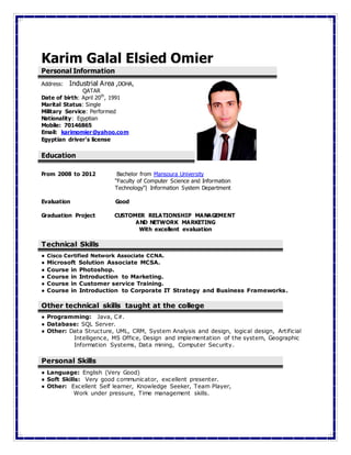 Karim Galal Elsied Omier
Personal Information
Address: Industrial Area ,DOHA,
QATAR
Date of birth: April 20th
, 1991
Marital Status: Single
Military Service: Performed
Nationality: Egyptian
Mobile: 70146865
Email: karimomier@yahoo.com
Egyptian driver's license
Education
From 2008 to 2012 Bachelor from Mansoura University
“Faculty of Computer Science and Information
Technology”| Information System Department
Evaluation Good
Graduation Project CUSTOMER RELATIONSHIP MANAGEMENT
AND NETWORK MARKETING
With excellent evaluation
Technical Skills
● Cisco Certified Network Associate CCNA.
● Microsoft Solution Associate MCSA.
● Course in Photoshop.
● Course in Introduction to Marketing.
● Course in Customer service Training.
● Course in Introduction to Corporate IT Strategy and Business Frameworks.
Other technical skills taught at the college
● Programming: Java, C#.
● Database: SQL Server.
● Other: Data Structure, UML, CRM, System Analysis and design, logical design, Artificial
Intelligence, MS Office, Design and implementation of the system, Geographic
Information Systems, Data mining, Computer Security.
Personal Skills
● Language: English (Very Good)
● Soft Skills: Very good communicator, excellent presenter.
● Other: Excellent Self learner, Knowledge Seeker, Team Player,
Work under pressure, Time management skills.
 