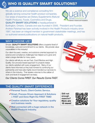 WHO IS QUALITY SMART SOLUTIONS?
We are a science and compliance consulting firm
globally serving consumer health product companies.
Our areas of expertise are Dietary Supplements (Natural
Health Products), Foods, Cosmetics and Drugs.
QUALITY SMART SOLUTIONS is headquartered in
Burlington, Ontario, Canada and was founded in 2006. President and Founder,
Andrew Parshad has been actively involved in the Health Products industry since
1997, has been an integral member in government stakeholder meetings, and has
co-authored several publications on natural health products.
WHY CHOOSE US?
Simple. QUALITY SMART SOLUTIONS offers a superior level of
knowledge, care and commitment to our clients. We provide value
unparalleled in this industry!
Our client-focused, creative, and solutions-oriented approach to
science and compliance challenges has helped us to grow and
retain a large clientele for many years.
Our clients will tell you we are Fast, Cost Effective and High
Quality. Our process-based approach to projects keeps
our clients satisfied with every engagement. Many of our
clients have informed us they look forward to continuing our
partnership and have also highly recommended our services to
others in the industry. That speaks volumes to the caliber of
work and level of engagement we keep.
Our Clients Come FIRST. Our Results Come FAST.
Personal Touch, Client-Centric Service.
Smart, Process Driven Approach & Solutions
= FAST and Done Right the FIRST TIME!
Creative solutions for Your regulatory, quality
and business needs.
Well connected with a huge network in the
Health Products Industry.
THE QUALITY SMART DIFFERENCE:
Still not
enough
reasons?
Here are
10 more!
 