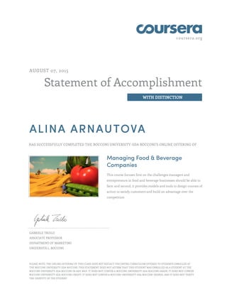 coursera.org
Statement of Accomplishment
WITH DISTINCTION
AUGUST 07, 2015
ALINA ARNAUTOVA
HAS SUCCESSFULLY COMPLETED THE BOCCONI UNIVERSITY-SDA BOCCONI'S ONLINE OFFERING OF
Managing Food & Beverage
Companies
This course focuses first on the challenges managers and
entrepreneurs in food and beverage businesses should be able to
face; and second, it provides models and tools to design courses of
action to satisfy customers and build an advantage over the
competition
GABRIELE TROILO
ASSOCIATE PROFESSOR
DEPARTMENT OF MARKETING
UNIVERSITÀ L. BOCCONI
PLEASE NOTE: THE ONLINE OFFERING OF THIS CLASS DOES NOT REFLECT THE ENTIRE CURRICULUM OFFERED TO STUDENTS ENROLLED AT
THE BOCCONI UNIVERSITY-SDA BOCCONI. THIS STATEMENT DOES NOT AFFIRM THAT THIS STUDENT WAS ENROLLED AS A STUDENT AT THE
BOCCONI UNIVERSITY-SDA BOCCONI IN ANY WAY. IT DOES NOT CONFER A BOCCONI UNIVERSITY-SDA BOCCONI GRADE; IT DOES NOT CONFER
BOCCONI UNIVERSITY-SDA BOCCONI CREDIT; IT DOES NOT CONFER A BOCCONI UNIVERSITY-SDA BOCCONI DEGREE; AND IT DOES NOT VERIFY
THE IDENTITY OF THE STUDENT
 