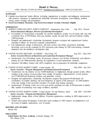 Daniel J. Macsay
▪ PSC 1005 Box 32 FPO AE 09593 ▪ danieljmacsay@gmail.com ▪ DSN (312) 660 3058
SUMMARY
 Capable cross-functional leader effective in leading organizations in complex and ambiguous environments
with extensive experience in organizational leadership and leader development, team building, problem
solving, leader coaching and presentations.
 Secret Government Clearance, Top Secret Government Security Clearance Eligible
EXPERIENCE
 MARINE CORPS SECURITY FORCE COMPANY – Guantanamo Bay, Cuba July 2014 – Present
Senior Operations Manager, Director of Leadership Development
 In command of 130 personnel; responsible for external installation security of a 45 square mile area with
a rotational force of 450 Marines each year ensuring security for joint force and base residents totaling
5,000 personnel.
 Designed and implemented a leadership development program to prepare unit organizational leaders,
educating 8 officers for increased command responsibilities.
 Led organizational change to interactions with joint services and civilian government leadership,
decreasing cost to run the command by 20%, increasing joint training by 100% and ensuring command
integration into the installation development plan.
 UNITED STATES MILITARY ACADEMY – West Point, NY Aug 2011 – May 2014
Senior Associate Director of Operations and Leadership Development Manager
 Synchronized over 150 training events, all necessary resources over 60 days of individual and collective
training for over 4000 personnel allowing the organization to meet institutional standards.
 Instructed 240 military leaders with 100% completion rate in preparation for leadership assignments.
 UNITED STATES MARINE CORPS – Camp Lejeune, NC Mar 2009 – July 2011
Senior Associate – Program Management and Organizational Development
 Transformed two city districts of over 10,000 inhabitants in Afghanistan through ground security efforts
resulting in the creation of a local police force totaling 50 members, implementation of civil projects
over $1,000,000 and flourishing business and agriculture activity.
 Designed and implemented a leadership development program that prepared 40 individuals for
coordination of complex planning and asset integration in support of the maneuvers of 1,000 members
of the unit, leading to the successful execution of a month long training operation.
 Synchronized 30 training events over a two year period, preparing two units of 200 personnel to deploy
fully capable of conducting every range of military operation.
 UNITED STATES MARINE CORPS – Camp Lejeune, NC and Okinawa, Japan July 2001 – Feb 2009
Junior Associate – Program and Information Management
 Implemented change efforts of four different 30 person organizations resulting in 200% improvement in
productivity
 Trained and coached 20 managers to lead their teams resulting in 100% mission accomplishment over
the course of multiple deployments over 36 months.
HONORS AND AWARDS
Bronze Star
EDUCATION
United States Air Force Academy, Colorado Springs, CO
B.S. History (2.8)
 