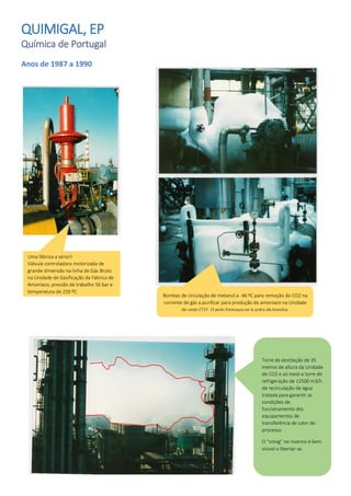 QUIMIGAL, EP
Química de Portugal
Anos de 1987 a 1990
Uma fábrica a sério!!
Válvula controladora motorizada de
grande dimensão na linha de Gás Bruto
na Unidade de Gasificação da Fábrica de
Amoníaco, pressão de trabalho 56 bar e
temperatura de 250 ºC
Bombas de circulação de metanol a -46 ºC para remoção do CO2 na
corrente de gás a purificar para produção de amoníaco na Unidade
de rede CO2. O gelo formava-se à volta da bomba.
Torre de destilação de 35
metros de altura da Unidade
de CO2 e ao meio a torre de
refrigeração de 12500 m3/h
de recirculação de água
tratada para garantir as
condições de
funcionamento dos
equipamentos de
transferência de calor do
processo.
O “smog” no Inverno é bem
visível a libertar-se.
 