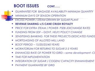 BOOT ISSUES CONT……
 GUARANTEE FOR BAGASSE AVAILABILITY-MINIMUM QUANTITY
 MINIMUM DAYS OF SEASON OPERATION
 EXCESS POWER / STEAM DRAWN BY SUGAR PLANT
 REVENUE SHARING v/S CANE CRUSH ROYALTY
 PRICE FOR EXTRA STEAM / POWER- PSEB /EXCHANGE RATES
 FUNDING FROM SDF – GOVT. HELP/ POLICY CHANGE
 SENSITISING BANKING FOR THESE PROJECTS-DEDICATED FUNDS
 MORTGAGING OF ALLOTED MILL LAND
 BOOT PERIOD – 15/20/25/40 YEARS
 MORATORUIM FOR RETURNS TO SUGAR 2-3 YEARS
 ENHANCED RATE OF POWER TO GRID – some development -CE
 TIME FOR IMPLEMENTATION
 INTEGRATION OF SUGAR / COGEN/ CAPACITY ENHANVEMENT –
 PAYMENT GUARANTEE BY GRID
 