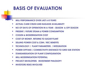 BASIS OF EVALUATION
 MILL PERFORMANCE OVER LAST 6-8 YEARS
 ACTUAL CANE CRUSH AND BAGASSE AVAILABILITY
 NO OF DAYS OF OPERATION IN A YEAR - SEASON & OFF SEASON
 PRESENT / FUTURE STEAM & POWER CONSUMPTION
 COGEN & MODERNISATION COST
 COST OF MONEY, RETURNS TO SUGAR PLANT
 SELLING POWER COST & CDM / REC BENEFITS
 TECHNOLOGY / PLANT PARAMETERS / INTEGRATION
 POWER OFFTAKE / CONNECTIVITY/DISTANCE TO GRID SUB STATION
 STANDARDISATION OF PLANT CONFIGURATION
 MILL MODERNISATION POTENTIAL
 PROJECT DEVELOPERS INVESTMENT PHILOSOPY
 INVESTORS RISKS INVOLVED
 