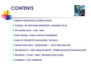 CONTENTS
 ENERGY RESOURCES & SCENE IN INDIA
 COGEN / TRI GEN BASIC DEFINITION / RANKINE CYCLE
 PPP MODEL GIVE AND TAKE
 BOOT MODEL –PUBLIC PRIVATE PARTNERSHIP
 BASIS OF PROJECTS EVALUATIONS- THE MILLS
 SUGAR BASE DATA – OPERATIONS-----REAL TIME ANALYSIS
 TECHNOLOGY / HEAT MASS BALANCE / POWER BALANCE/STEAM BALANCE
 REVENUES / COSTS / PBDIT / RETURNS/CASH FLOWS
 SUMMARY / WAY FORWARD
 