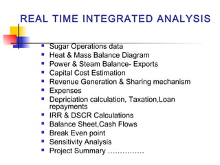 REAL TIME INTEGRATED ANALYSIS
 Sugar Operations data
 Heat & Mass Balance Diagram
 Power & Steam Balance- Exports
 Capital Cost Estimation
 Revenue Generation & Sharing mechanism
 Expenses
 Depriciation calculation, Taxation,Loan
repayments
 IRR & DSCR Calculations
 Balance Sheet,Cash Flows
 Break Even point
 Sensitivity Analysis
 Project Summary ……………
 