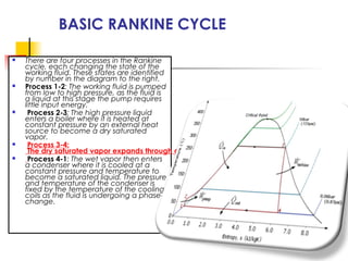 BASIC RANKINE CYCLE
 There are four processes in the Rankine
cycle, each changing the state of the
working fluid. These states are identified
by number in the diagram to the right.
 Process 1-2: The working fluid is pumped
from low to high pressure, as the fluid is
a liquid at this stage the pump requires
little input energy.
 Process 2-3: The high pressure liquid
enters a boiler where it is heated at
constant pressure by an external heat
source to become a dry saturated
vapor.
 Process 3-4:
The dry saturated vapor expands through a turbine, generating power. This decreases the te
 Process 4-1: The wet vapor then enters
a condenser where it is cooled at a
constant pressure and temperature to
become a saturated liquid. The pressure
and temperature of the condenser is
fixed by the temperature of the cooling
coils as the fluid is undergoing a phase-
change.
 