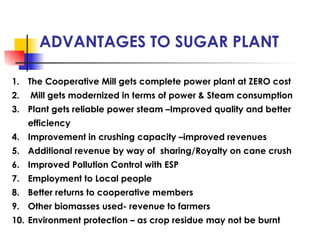 ADVANTAGES TO SUGAR PLANT
1. The Cooperative Mill gets complete power plant at ZERO cost
2. Mill gets modernized in terms of power & Steam consumption
3. Plant gets reliable power steam –Improved quality and better
efficiency
4. Improvement in crushing capacity –improved revenues
5. Additional revenue by way of sharing/Royalty on cane crush
6. Improved Pollution Control with ESP
7. Employment to Local people
8. Better returns to cooperative members
9. Other biomasses used- revenue to farmers
10. Environment protection – as crop residue may not be burnt
 