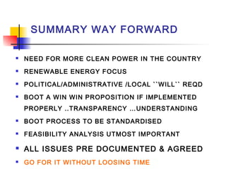 SUMMARY WAY FORWARD
 NEED FOR MORE CLEAN POWER IN THE COUNTRY
 RENEWABLE ENERGY FOCUS
 POLITICAL/ADMINISTRATIVE /LOCAL ``WILL`` REQD
 BOOT A WIN WIN PROPOSITION IF IMPLEMENTED
PROPERLY ..TRANSPARENCY …UNDERSTANDING
 BOOT PROCESS TO BE STANDARDISED
 FEASIBILITY ANALYSIS UTMOST IMPORTANT
 ALL ISSUES PRE DOCUMENTED & AGREED
 GO FOR IT WITHOUT LOOSING TIME
 