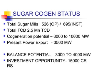 SUGAR COGEN STATUS
 Total Sugar Mills 526 (OP) / 695(INST)
 Total TCD 2.5 Mn TCD
 Cogeneration potential – 8000 to 10000 MW
 Present Power Export - 3500 MW
 BALANCE POTENTIAL – 3000 TO 4000 MW
 INVESTMENT OPPORTUNITY- 15000 CR
RS
 