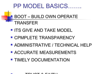 PP MODEL BASICS…….
 BOOT – BUILD OWN OPERATE
TRANSFER
 ITS GIVE AND TAKE MODEL
 CPMPLETE TRANSPARENCY
 ADMINISTRATIVE / TECHNICAL HELP
 ACCURATE MEASUREMENTS
 TIMELY DOCUMENTATION
 