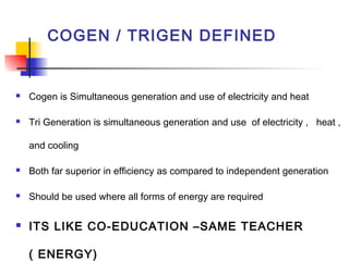 COGEN / TRIGEN DEFINED
 Cogen is Simultaneous generation and use of electricity and heat
 Tri Generation is simultaneous generation and use of electricity , heat ,
and cooling
 Both far superior in efficiency as compared to independent generation
 Should be used where all forms of energy are required
 ITS LIKE CO-EDUCATION –SAME TEACHER
( ENERGY)
 