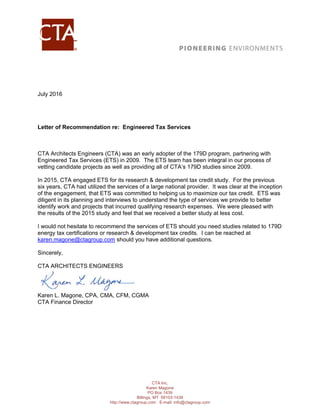 CTA Inc.
Karen Magone
PO Box 1439
Billings, MT 59103-1439
http://www.ctagroup.com E-mail: info@ctagroup.com
July 2016
Letter of Recommendation re: Engineered Tax Services
CTA Architects Engineers (CTA) was an early adopter of the 179D program, partnering with
Engineered Tax Services (ETS) in 2009. The ETS team has been integral in our process of
vetting candidate projects as well as providing all of CTA’s 179D studies since 2009.
In 2015, CTA engaged ETS for its research & development tax credit study. For the previous
six years, CTA had utilized the services of a large national provider. It was clear at the inception
of the engagement, that ETS was committed to helping us to maximize our tax credit. ETS was
diligent in its planning and interviews to understand the type of services we provide to better
identify work and projects that incurred qualifying research expenses. We were pleased with
the results of the 2015 study and feel that we received a better study at less cost.
I would not hesitate to recommend the services of ETS should you need studies related to 179D
energy tax certifications or research & development tax credits. I can be reached at
karen.magone@ctagroup.com should you have additional questions.
Sincerely,
CTA ARCHITECTS ENGINEERS
Karen L. Magone, CPA, CMA, CFM, CGMA
CTA Finance Director
 