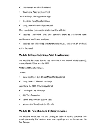 Overview of Apps for SharePoint
Developing Apps for SharePoint
Lab : Creating a Site Suggestions App
Creating a New SharePoint App
Using the Client-Side Object Model
After completing this module, students will be able to:
Describe SharePoint apps and compare them to SharePoint farm
solutions and sandboxed solutions.
Describe how to develop apps for SharePoint 2013 that work on-premises
and in the cloud.
Module 9: Client-Side SharePoint Development
This module describes how to use JavaScript Client Object Model (CSOM),
managed code CSOM and the REST
API to build SharePoint Apps.
Lessons
Using the Client-Side Object Model for JavaScript
Using the REST API with JavaScript
Lab : Using the REST API with JavaScript
Creating List Relationships
Add Vote Recording
Define and provision custom sites.
Manage the SharePoint site lifecycle
Module 10: Publishing and Distributing Apps
This module introduces the App Catalog so users to locate, purchase, and
install apps easily. The students learn how to package and publish Apps to the
App Catalog.
 