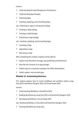 Lessons
Understanding the App Management Architecture
Understanding App Packages
Publishing Apps
Installing, Updating, and Uninstalling Apps
Lab : Publishing an App to a Corporate Catalog
Creating an App Catalog
Creating an App Package
Publishing an App Package
Lab : Installing, Updating, and Uninstalling Apps
Installing an App
Upgrading an App
Removing an App
After completing this module, students will be able to:
Explain how SharePoint manages app publishing and distribution.
Describe the contents of an app package.
Publish apps to a corporate catalog or the Office Marketplace.
Install, update, and uninstall apps.
Module 11: Automating Business
This module explains how to create workflows and workflow actions using
Visio 2013, SharePoint Designer 2013 and Visual Studio 2012.
Lessons
Understanding Workflow in SharePoint 2013
Building Workflows by using Visio 2013 and SharePoint Designer 2013
Developing Workflows in Visual Studio 2012
Lab : Building Workflows in Visio 2013 and SharePoint Designer 2013
Creating Workflows by Using Visio
 