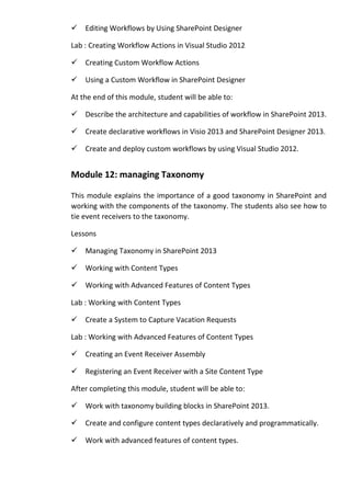 Editing Workflows by Using SharePoint Designer
Lab : Creating Workflow Actions in Visual Studio 2012
Creating Custom Workflow Actions
Using a Custom Workflow in SharePoint Designer
At the end of this module, student will be able to:
Describe the architecture and capabilities of workflow in SharePoint 2013.
Create declarative workflows in Visio 2013 and SharePoint Designer 2013.
Create and deploy custom workflows by using Visual Studio 2012.
Module 12: managing Taxonomy
This module explains the importance of a good taxonomy in SharePoint and
working with the components of the taxonomy. The students also see how to
tie event receivers to the taxonomy.
Lessons
Managing Taxonomy in SharePoint 2013
Working with Content Types
Working with Advanced Features of Content Types
Lab : Working with Content Types
Create a System to Capture Vacation Requests
Lab : Working with Advanced Features of Content Types
Creating an Event Receiver Assembly
Registering an Event Receiver with a Site Content Type
After completing this module, student will be able to:
Work with taxonomy building blocks in SharePoint 2013.
Create and configure content types declaratively and programmatically.
Work with advanced features of content types.
 