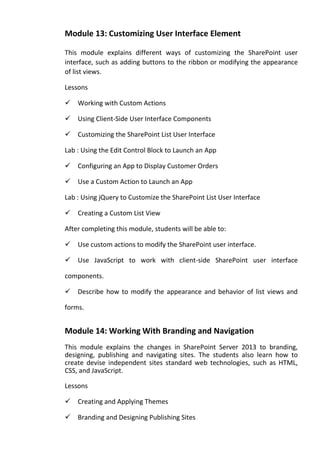 Module 13: Customizing User Interface Element
This module explains different ways of customizing the SharePoint user
interface, such as adding buttons to the ribbon or modifying the appearance
of list views.
Lessons
Working with Custom Actions
Using Client-Side User Interface Components
Customizing the SharePoint List User Interface
Lab : Using the Edit Control Block to Launch an App
Configuring an App to Display Customer Orders
Use a Custom Action to Launch an App
Lab : Using jQuery to Customize the SharePoint List User Interface
Creating a Custom List View
After completing this module, students will be able to:
Use custom actions to modify the SharePoint user interface.
Use JavaScript to work with client-side SharePoint user interface
components.
Describe how to modify the appearance and behavior of list views and
forms.
Module 14: Working With Branding and Navigation
This module explains the changes in SharePoint Server 2013 to branding,
designing, publishing and navigating sites. The students also learn how to
create devise independent sites standard web technologies, such as HTML,
CSS, and JavaScript.
Lessons
Creating and Applying Themes
Branding and Designing Publishing Sites
 