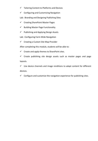 Tailoring Content to Platforms and Devices
Configuring and Customizing Navigation
Lab : Branding and Designing Publishing Sites
Creating SharePoint Master Pages
Building Master Page Functionality
Publishing and Applying Design Assets
Lab : Configuring Farm-Wide Navigation
Creating a Custom Site Map Provider
After completing this module, students will be able to:
Create and apply themes to SharePoint sites.
Create publishing site design assets such as master pages and page
layouts.
Use device channels and image renditions to adapt content for different
devices.
Configure and customize the navigation experience for publishing sites.
 