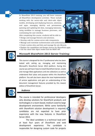 Welcome SharePoint Training Institute...
In SharePoint 2013 training, you will learn common
all SharePoint development activities. These include
working with the server-side and client-side object
models, developing and deploying features, solutions,
and apps, managing identity and permissions,
querying and updating list data, managing taxonomy,
using workflow to manage business processes, and
customizing the user interface.
After completing this course, students will be able to:
• Design and manage features and solutions.
• Develop code for custom server-side components.
• Manage and customize authentication and authorization.
• Create custom sites and lists and manage the site lifecycle.
• Explain the capabilities and design choices for SharePoint apps.
• Use the client-side object model and the REST API
Microsoft SharePoint 2013 Server Training:
This course is designed for the IT professional who has been
tasked with setting up, managing and maintaining
Microsoft’s SharePoint Server 2013 platform. During this
course you will learn how to install SharePoint Server, create
and manage Web applications and site collections as well as
understand their place and purpose within the SharePoint
platform. You will also learn about the new implementation
of service applications and gain an understanding of the
document management features provided by this newest
edition of SharePoint Server.
.
Audience
The course is intended for professional developers
who develop solutions for SharePoint products and
technologies in a team-based, medium-sized to large
development environment. While some familiarity
with SharePoint solution development is required,
candidates are not expected to have prior
experience with the new features in SharePoint
Server 2013.
The ideal candidate is a technical lead with
at least four years of SharePoint and web
development experience. The candidate is
responsible for designing custom code for projects
 