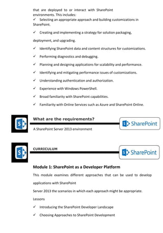 that are deployed to or interact with SharePoint
environments. This includes:
Selecting an appropriate approach and building customizations in
SharePoint.
Creating and implementing a strategy for solution packaging,
deployment, and upgrading.
Identifying SharePoint data and content structures for customizations.
Performing diagnostics and debugging.
Planning and designing applications for scalability and performance.
Identifying and mitigating performance issues of customizations.
Understanding authentication and authorization.
Experience with Windows PowerShell.
Broad familiarity with SharePoint capabilities.
Familiarity with Online Services such as Azure and SharePoint Online.
What are the requirements?
A SharePoint Server 2013 environment
CURRICULUM
Module 1: SharePoint as a Developer Platform
This module examines different approaches that can be used to develop
applications with SharePoint
Server 2013 the scenarios in which each approach might be appropriate.
Lessons
Introducing the SharePoint Developer Landscape
Choosing Approaches to SharePoint Development
 