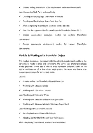 Understanding SharePoint 2013 Deployment and Execution Models
Lab : Comparing Web Parts and App Parts
Creating and Deploying a SharePoint Web Part
Creating and Deploying a SharePoint App Part
After completing this module, students will be able to:
Describe the opportunities for developers in SharePoint Server 2013.
Choose appropriate execution models for custom SharePoint
components.
Choose appropriate deployment models for custom SharePoint
components.
Module 2: Working with SharePoint Object
This module introduces the server-side SharePoint object model and how the
core classes relate to sites and collections. The server-side SharePoint object
model provides a core set of classes that represent different items in the
logical architecture of a SharePoint deployment. Students also learn how
manage permissions for server-side code.
Lessons
Understanding the SharePoint Object Hierarchy
Working with Sites and Webs
Working with Execution Contexts
Lab : Working with Sites and Webs
Working with Sites and Webs in Managed Code
Working with Sites and Webs in Windows PowerShell.
Lab : Working with Execution Contexts
Running Code with Elevated Privileges
Adapting Content for Different User Permissions
After completing this module, students will be able to:
 