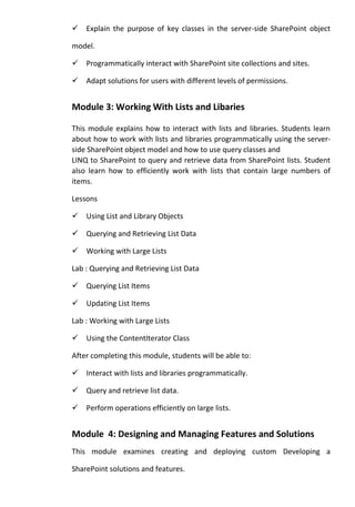 Explain the purpose of key classes in the server-side SharePoint object
model.
Programmatically interact with SharePoint site collections and sites.
Adapt solutions for users with different levels of permissions.
Module 3: Working With Lists and Libaries
This module explains how to interact with lists and libraries. Students learn
about how to work with lists and libraries programmatically using the server-
side SharePoint object model and how to use query classes and
LINQ to SharePoint to query and retrieve data from SharePoint lists. Student
also learn how to efficiently work with lists that contain large numbers of
items.
Lessons
Using List and Library Objects
Querying and Retrieving List Data
Working with Large Lists
Lab : Querying and Retrieving List Data
Querying List Items
Updating List Items
Lab : Working with Large Lists
Using the ContentIterator Class
After completing this module, students will be able to:
Interact with lists and libraries programmatically.
Query and retrieve list data.
Perform operations efficiently on large lists.
Module 4: Designing and Managing Features and Solutions
This module examines creating and deploying custom Developing a
SharePoint solutions and features.
 
