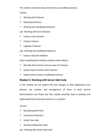 The students also learn how and when to use sandbox solutions.
Lessons
Working with Features
Deploying Solutions
Working with Sandboxed Solutions
Lab : Working with Farm Solutions
Create a Farm Solution
Create a Feature
Upgrade a Solution
Lab : Working with Sandboxed Solutions
Create a Solution Validator
After completing this module, students will be able to:
Describe the structure and use cases of a Feature.
Explain how to create a farm solution.
Explain how to create a sandboxed solution.
.
Module 5: Working with Server-Side Code
In this module we will explore the new changes to Web Applications and
discover the creation and management of them in both Central
Administration and Power She This module describes how to develop and
deploy Web Parts and event receivers in a solution.
Lessons
Developing Web Parts
Using Event Receivers
Using Timer Jobs
Storing Configuration Data
Lab : Working with Server-Side Code
 