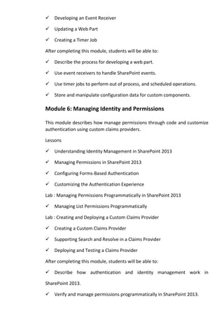 Developing an Event Receiver
Updating a Web Part
Creating a Timer Job
After completing this module, students will be able to:
Describe the process for developing a web part.
Use event receivers to handle SharePoint events.
Use timer jobs to perform out of process, and scheduled operations.
Store and manipulate configuration data for custom components.
Module 6: Managing Identity and Permissions
This module describes how manage permissions through code and customize
authentication using custom claims providers.
Lessons
Understanding Identity Management in SharePoint 2013
Managing Permissions in SharePoint 2013
Configuring Forms-Based Authentication
Customizing the Authentication Experience
Lab : Managing Permissions Programmatically in SharePoint 2013
Managing List Permissions Programmatically
Lab : Creating and Deploying a Custom Claims Provider
Creating a Custom Claims Provider
Supporting Search and Resolve in a Claims Provider
Deploying and Testing a Claims Provider
After completing this module, students will be able to:
Describe how authentication and identity management work in
SharePoint 2013.
Verify and manage permissions programmatically in SharePoint 2013.
 