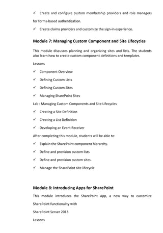 Create and configure custom membership providers and role managers
for forms-based authentication.
Create claims providers and customize the sign-in experience.
Module 7: Managing Custom Component and Site Lifecycles
This module discusses planning and organizing sites and lists. The students
also learn how to create custom component definitions and templates.
Lessons
Component Overview
Defining Custom Lists
Defining Custom Sites
Managing SharePoint Sites
Lab : Managing Custom Components and Site Lifecycles
Creating a Site Definition
Creating a List Definition
Developing an Event Receiver
After completing this module, students will be able to:
Explain the SharePoint component hierarchy.
Define and provision custom lists
Define and provision custom sites.
Manage the SharePoint site lifecycle
Module 8: Introducing Apps for SharePoint
This module introduces the SharePoint App, a new way to customize
SharePoint functionality with
SharePoint Server 2013.
Lessons
 