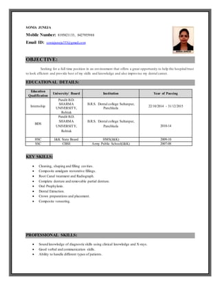 SONIA JUNEJA
Mobile Number: 8195821133, 8427955988
Email ID: soniajuneja333@gmail.com
OBJECTIVE:
Seeking for a full time position in an environment that offers a great opportunity to help the hospital/trust
to look efficient and provide best of my skills and knowledge and also improvise my dental career.
EDUCATIONAL DETAILS:
Education
Qualification
University/ Board Institution Year of Passing
Internship
Pandit B.D.
SHARMA
UNIVERSITY,
Rohtak
B.R.S. Dental college Sultanpur,
Panchkula
22/10/2014 - 31/12/2015
BDS
Pandit B.D.
SHARMA
UNIVERSITY,
Rohtak
B.R.S. Dental college Sultanpur,
Panchkula 2010-14
HSC J&K State Board HMS(J&K) 2009-10
SSC CBSE Army Public School(J&K) 2007-08
KEY SKILLS:
 Cleaning, shaping and filling cavities.
 Composite amalgam restorative fillings.
 Root Canal treatment and Radiograph.
 Complete denture and removable partial denture.
 Oral Prophylaxis.
 Dental Extraction.
 Crown preparations and placement.
 Composite veneering.
PROFESSIONAL SKILLS:
 Sound knowledge of diagnostic skills using clinical knowledge and X-rays.
 Good verbal and communication skills.
 Ability to handle different types of patients.
 