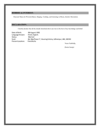 HOBBIES & INTEREST:
Classical Dance & Western Dance, Singing, Cooking, and Listening to Music, Interior Decoration.
DECLARATION:
I hereby declare that all the details furnished above are true to the best of my knowledge and belief.
Date of Birth: 08-August-1992
Language Known: Hindi,English.
Status: Married
Snail: 66, Mig Phase 1st
, HousingColony,Udhampur,J&K,182101
PresentLocation: Panchkulla
Yours Faithfully,
(Sonia Juneja)
 