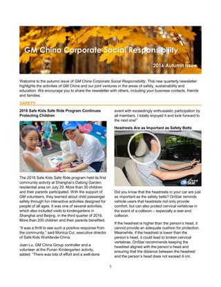 1
Welcome to the autumn issue of GM China Corporate Social Responsibility. This new quarterly newsletter
highlights the activities of GM China and our joint ventures in the areas of safety, sustainability and
education. We encourage you to share the newsletter with others, including your business contacts, friends
and families.
SAFETY
2016 Safe Kids Safe Ride Program Continues
Protecting Children
The 2016 Safe Kids Safe Ride program held its first
community activity at Shanghai’s Datong Garden
residential area on July 29. More than 30 children
and their parents participated. With the support of
GM volunteers, they learned about child passenger
safety through fun interactive activities designed for
people of all ages. It was one of several activities,
which also included visits to kindergartens in
Shanghai and Beijing, in the third quarter of 2016.
More than 200 children and their parents benefited.
“It was a thrill to see such a positive response from
the community,” said Monica Cui, executive director
of Safe Kids Worldwide-China.
Joan Lu, GM China Group controller and a
volunteer at the Punan Kindergarten activity,
added: “There was lots of effort and a well-done
event with exceedingly enthusiastic participation by
all members. I totally enjoyed it and look forward to
the next one!”
Headrests Are as Important as Safety Belts
Did you know that the headrests in your car are just
as important as the safety belts? OnStar reminds
vehicle users that headrests not only provide
comfort, but can also protect cervical vertebrae in
the event of a collision – especially a rear-end
collision.
If the headrest is higher than the person’s head, it
cannot provide an adequate cushion for protection.
Meanwhile, if the headrest is lower than the
person’s head, it could lead to broken cervical
vertebrae. OnStar recommends keeping the
headrest aligned with the person’s head and
ensuring that the distance between the headrest
and the person’s head does not exceed 4 cm.
 