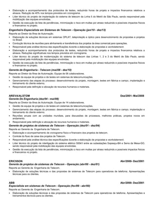  Elaboração e acompanhamento dos protocolos de testes, reduzindo horas de projeto e impactos financeiros relativos a
atrasos. Redução de 40% nos tempos previstos em cronograma.
 Líder técnico do projeto de implantação do sistema de telecom da Linha 5 do Metrô de São Paulo, sendo responsável pela
mobilização das equipes envolvidas.
 Gestão da execução da lista de pendências, minimização o risco em multas por atraso reduzindo e possíveis impactos físicos
e financeiros no projeto.
Engenheiro Especialista em Sistemas de Telecom - Operação (jan/10 - dez/13)
Reporte ao Diretor da Área de Automação.
 Elaboração de soluções técnicas em sistemas OPLAT, teleproteção e óptico para desenvolvimento de propostas e projetos
no Brasil.
 Condução técnica de reuniões para alinhamento e transferência dos projetos da área comercial para operações.
 Responsável pela análise técnica das especificações durante a elaboração de propostas e workstatement.
 Elaboração e acompanhamento dos protocolos de testes, reduzindo horas de projeto e impactos financeiros relativos a
atrasos. Reduções significativas nos tempos previstos em cronograma.
 Líder técnico do projeto de modernização do sistema de telecom das Linhas 1, 2 e 3 do Metrô de São Paulo, sendo
responsável pela mobilização das equipes envolvidas.
 Gestão da execução da lista de pendências, minimização o risco em multas por atraso reduzindo e possíveis impactos físicos
e financeiros no projeto.
Gerente de Engenharia - Telecom (mai/08 - dez/10)
Reporte ao Diretor da Área de Automação. Equipe de 06 colaboradores.
 Gestão da equipe de projetos e de testes em sistemas de telecomunicações.
 Gerenciamento das etapas do processo: desenvolvimento do projeto, montagem, testes em fábrica e campo, implantação e
treinamento do cliente externo.
 Responsável pela definição e alocação de recursos humanos e materiais.
AREVA/ALSTOM Dez/2001- Mai/2008
Gerente De Engenharia (dez/04 - mai/08)
Reporte ao Diretor da Área de Automação. Equipe de 14 colaboradores.
 Gestão da equipe de projetos e de testes em sistemas de telecomunicações.
 Gerenciamento das etapas do processo: desenvolvimento do projeto, montagem, testes em fábrica e campo, implantação e
treinamento do cliente externo.
 Reuniões anuais com as unidades mundiais, para discussões de processos, melhores práticas, projetos novos em
andamento.
 Responsável pela definição e alocação de recursos humanos e materiais.
Gerente de projetos de sistemas de Telecom - Operação (dez/01 - dez/04)
Reporte ao Gerente da Engenharia de Telecom.
 Elaboração e acompanhamento de cronograma físico e financeiro dos projetos de telecom.
 Controle do fluxo de caixa dos projetos de Telecom.
 Responsável pela análise técnica das especificações durante a elaboração de propostas e workstatement.
 Líder técnico do projeto de interligação do sistema elétrico 500kV entre as subestações Sapeaçu-BA e Serra da Mesa-GO,
sendo responsável pela mobilização das equipes envolvidas.
 Gestão da execução da lista de pendências, minimização o risco em multas por atraso reduzindo e possíveis impactos físicos
e financeiros no projeto.
ERICSSON Abr/2000- Dez/2001
Gerente de projetos de sistemas de Telecom - Operação (abr/00 - dez/01)
Reporte ao Gerente da Engenharia de Telecom.
 Elaboração de soluções técnicas e das propostas de sistemas de Telecom para operadoras de telefonia. Apresentações
técnicas para os clientes.
ABB Abr/2000- Dez/2001
Especialista em sistemas de Telecom - Operação (fev/89 - abr/00)
Reporte ao Gerente da Engenharia de Telecom.
 Elaboração de soluções técnicas e das propostas de sistemas de Telecom para operadoras de telefonia. Apresentações e
treinamentos técnicos para os clientes.
 