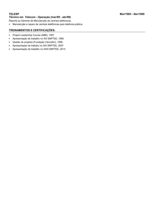 TELESP Mar/1985 - Abr/1989
Técnico em Telecom - Operação (mar/85 - abr/89)
Reporte ao Gerente de Manutenção de centrais telefonicas.
 Manutenção e reparo de centrais telefônicas para telefonia pública.
TREINAMENTOS E CERTIFICAÇÕES:
 Project Leadership Course (ABB), 1997
 Apresentação de trabalho no XIII SNPTEE, 1995
 Gestão de projetos (Fundação Vanzollini), 1999
 Apresentação de trabaho no XIX SNPTEE, 2007
 Apresentação de trabalho no XXIII SNPTEE, 2013
 