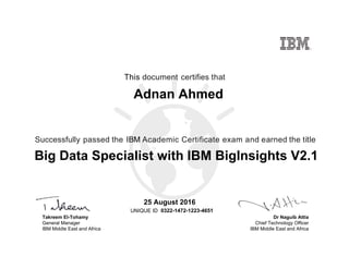 Dr Naguib Attia
Chief Technology Officer
IBM Middle East and Africa
This document certifies that
Successfully passed the IBM Academic Certificate exam and earned the title
UNIQUE ID
Takreem El-Tohamy
General Manager
IBM Middle East and Africa
Adnan Ahmed
25 August 2016
Big Data Specialist with IBM BigInsights V2.1
0322-1472-1223-4651
Digitally signed by
IBM Middle East
and Africa
University
Date: 2016.08.25
13:18:43 CEST
Reason: Passed
test
Location: MEA
Portal Exams
Signat
 