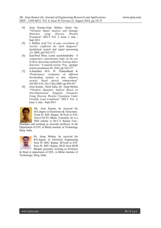 Mr. Arun Kumar Int. Journal of Engineering Research and Applications www.ijera.com 
ISSN : 2248-9622, Vol. 4, Issue 8( Version 2), August 2014, pp.18-21 
www.ijera.com 21 | P a g e 
[4] Arun Kumar,Anup Mishra, Sumit Sar 
“Vibration Signal Analysis and Damage 
Detection using Discrete Wavelet 
Transform” IJECT Vol. 3, Issue 3, July - 
Sept 2012 
[5] J. Raffiee at.al,“Use of auto correlation of 
wavelet coefficient for fault diagnosis” 
mechanical system and signal processing 
,23, 2009, pp1554-1572 
[6] Jean-Poul Dron, Lonto rasolofondrable “A 
comparative experimental study on the use 
of three denoising method for bearing defect 
detection” A tutorial review, Proc. springer 
science,mechanica 45, 2010, pp 265-277 
[7] A.Sumithra M.G. B .Thanushkodi K 
“Performance evaluation of different 
thresholding method in time adaptive 
wavelet based speech enhancement” 
IACSIT,Vol 1,No.5 Dec,2009, pp 439-447 
[8] Arun Kumar , Parul Sahu, Dr. Anup Mishra 
“Vibration Signature Analysis Based on 
Non-Dimensional Symptom Parameter 
Using Discrete Wavelet Transform Under 
Variable Load Conditions” IJECT Vol. 4, 
Issue 3, July - Sept 2013 
Mr. Arun Kumar, he received his 
B.E.degree in Electronics & Telecomm. 
From Pt. RSU Raipur, M.Tech in ETC 
from CSVTU Bhilai. Currently, he is a 
PhD scholar in Dr.C.V Raman Univ. 
Bilashpur and working as associate professor in the 
Department of ETC in Bhilai institute of Technology 
Durg India. 
Dr. Anup Mishra, he received his 
B.E.degree in Electrical Engineering 
from Pt. RSU Raipur, M.Tech in ETC 
from Pt. RSU Raipur, Ph.D from BUB 
Bhopal, presently working as Professor 
& Head in department of EEE, in Bhilai institute of 
Technology, Durg, India. 
