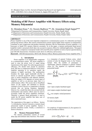 Er. Bimaljeet Kaur et al Int. Journal of Engineering Research and Applications www.ijera.com 
ISSN : 2248-9622, Vol. 4, Issue 8( Version 3), August 2014, pp.23-25 
www.ijera.com 23 | P a g e 
Modeling of RF Power Amplifier with Memory Effects using Memory Polynomial Er. Bimaljeet Kaur *, Er. Sweety Badhwar **, Dr. Amandeep Singh Sappal*** *(Department of Electronics and Communication, Punjabi University, Patiala, Punjab, India) ** (Department of Electronics and Communication, Punjabi University, Patiala, Punjab, India) ***(Department of Electronics and Communication, Punjabi University, Patiala, Punjab, India) ABSTRACT Power Amplifier is one of the most important component in a communication system. It is inherently non-linear and having memory effects. But current communication systems require highly linear response as nonlinearities contribute to gain compression and produce harmonic distortion. But for linearization of power amplifier, it is necessary to model PA's memory behavior accurately. So in this paper, a memory polynomial based power amplifier model is presented which takes into account its memory effects for wideband applications. This paper also presents a comparison of proposed model with actual RF power amplifier in terms of power spectral density and AM/AM characteristics. Simulation results shows its efficiency and accuracy. 
Keywords - AM/AM characteristics, MATLAB, Memory Effects, Memory polynomial, Power Amplifier (PA). 
I. Introduction 
Power amplifier is an indispensable component in a communication system. RF power amplifier is used to raise the power level of signal during transmission of the signal. For achieving good power efficiency, PA should work around its saturation point. But due to compression behavior of the power amplifier operating in its saturation region, the response is highly non-linear. The nonlinearities broadens the input signal bandwidth [4].This is known as spectral re-growth which is undesirable since it causes interference with adjacent channels. When the output of PA depends on current input of amplifier as well as on previous input, then it is called memory effect. This occurs due to broadband nature of the signals and attributed to thermal constants of active devices or components in biasing network that are having frequency dependent behavior. So, a model that takes into account both the nonlinearities and memory effects must be used to accurately model the power amplifier's distortion. Therefore a memory based polynomial is used to model the RF power amplifier that takes care of above mentioned issues. The organization of the paper is as follows: Section 1 is Introduction, Section 2 presents a memory based polynomial model of power amplifier. Section 3 presents simulation results. Finally, a conclusion is drawn in Section 4. 
II. Memory Polynomial Model 
The memory polynomial consists of several delay taps and nonlinear static functions. This model 
is a truncation of general Volterra series, which consists of only the diagonal terms in the Volterra kernels. Thus the number of parameters is significantly reduced compared to general Volterra series [5]. The equation (1) represents memory polynomial model (1) Where, x(n)= input complex baseband signal y(n)=output complex baseband signal =are complex valued parameters Q=memory depth K=order of polynomial For simplicity of implementation [1], the equation (1) can be rewritten as follows (2) 
RESEARCH ARTICLE OPEN ACCESS  